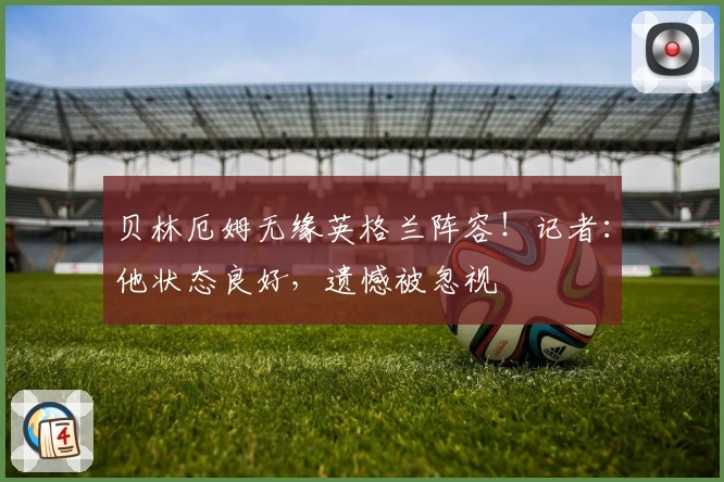 贝林厄姆无缘英格兰阵容！记者：他状态良好，遗憾被忽视