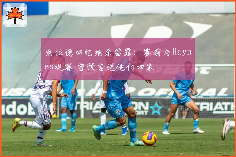 利拉德回忆绝杀雷霆：赛前与Haynes观赛 曾预言送他们回家