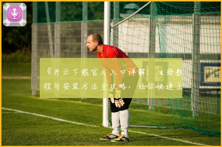 《开云下载官方入口详解：注册教程与安装方法全攻略，让你快速上手新体验》