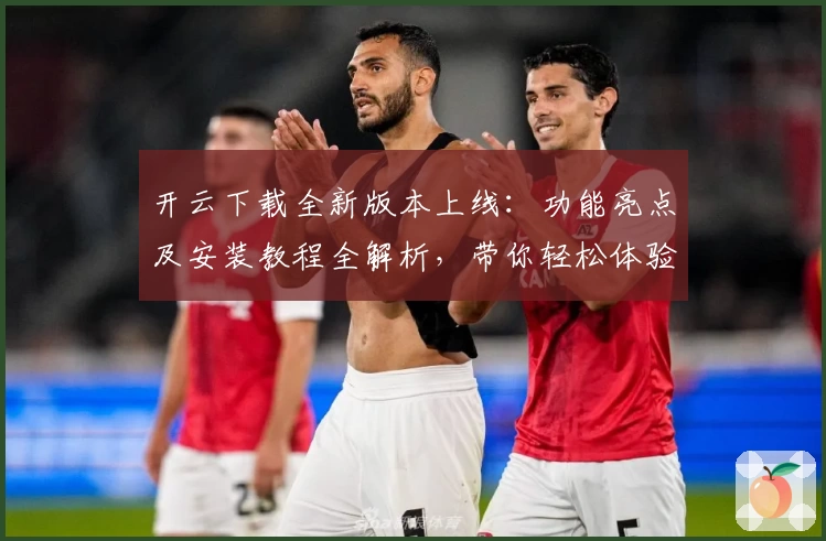 开云下载全新版本上线：功能亮点及安装教程全解析，带你轻松体验优质服务
