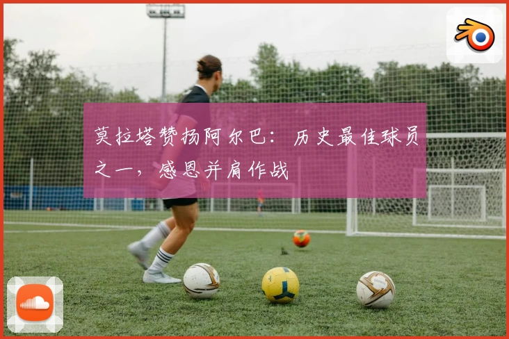莫拉塔赞扬阿尔巴:历史最佳球员之一,感恩并肩作战
