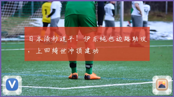 日本读秒追平！伊东纯也边路助攻，上田绮世冲顶建功