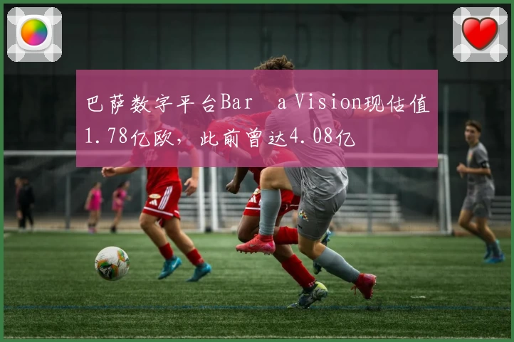 巴萨数字平台Barça Vision现估值1.78亿欧,此前曾达4.08亿