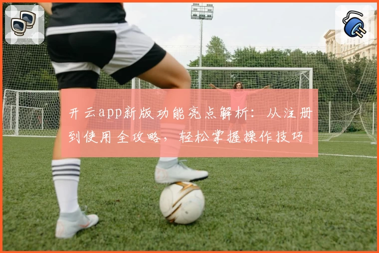 开云app新版功能亮点解析：从注册到使用全攻略，轻松掌握操作技巧