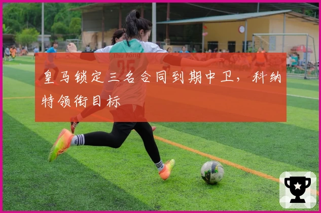 皇马锁定三名合同到期中卫,科纳特领衔目标