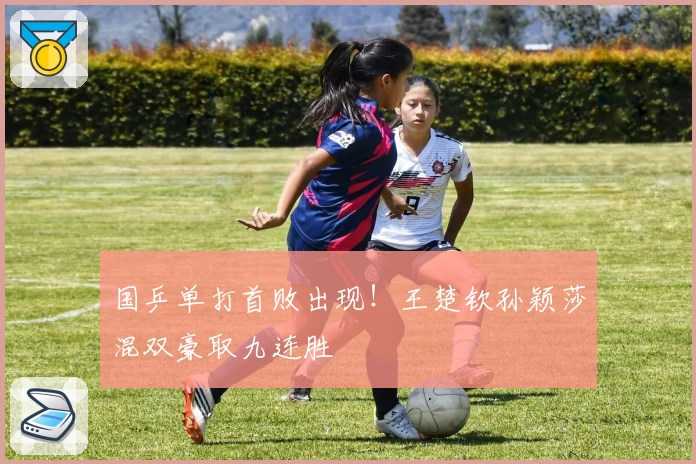 国乒单打首败出现！王楚钦孙颖莎混双豪取九连胜