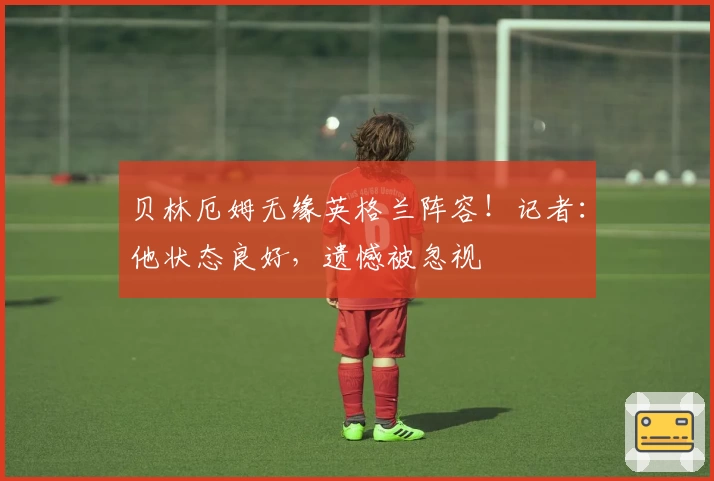 贝林厄姆无缘英格兰阵容！记者：他状态良好，遗憾被忽视