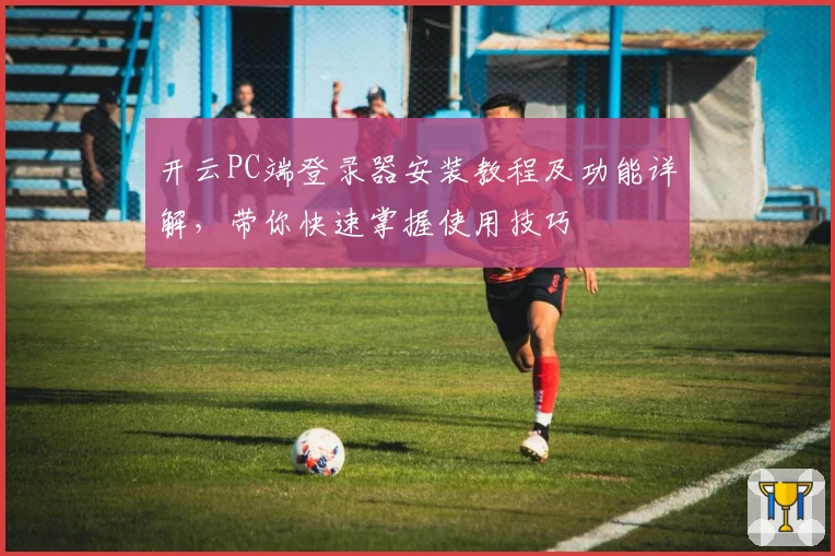 开云PC端登录器安装教程及功能详解，带你快速掌握使用技巧