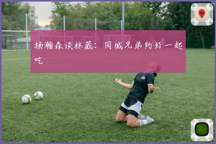 杨瀚森谈林葳：同城兄弟约好一起吃