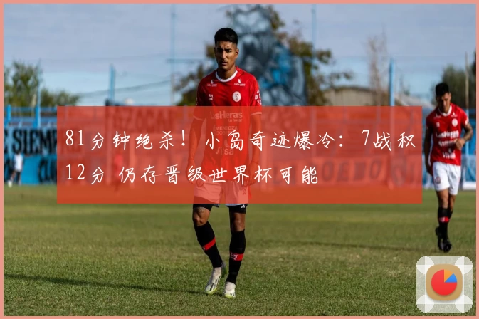 81分钟绝杀！小岛奇迹爆冷：7战积12分 仍存晋级世界杯可能