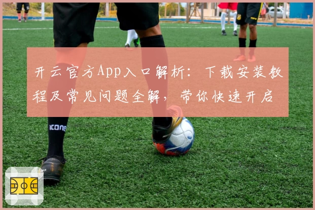开云官方App入口解析：下载安装教程及常见问题全解，带你快速开启便捷体验