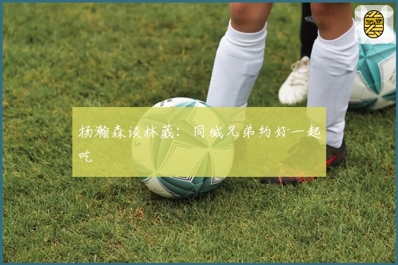 杨瀚森谈林葳：同城兄弟约好一起吃