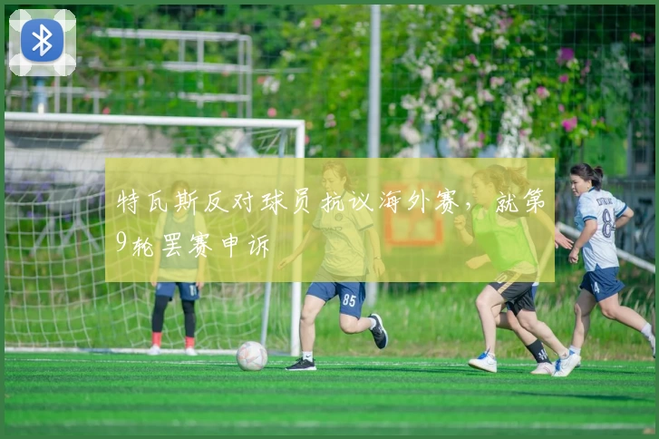 特瓦斯反对球员抗议海外赛，就第9轮罢赛申诉