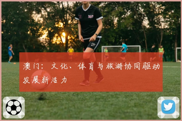 澳门：文化、体育与旅游协同驱动发展新活力
