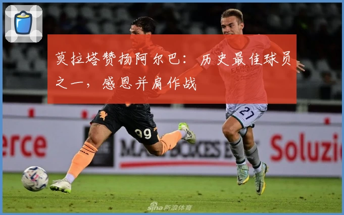 莫拉塔赞扬阿尔巴:历史最佳球员之一,感恩并肩作战